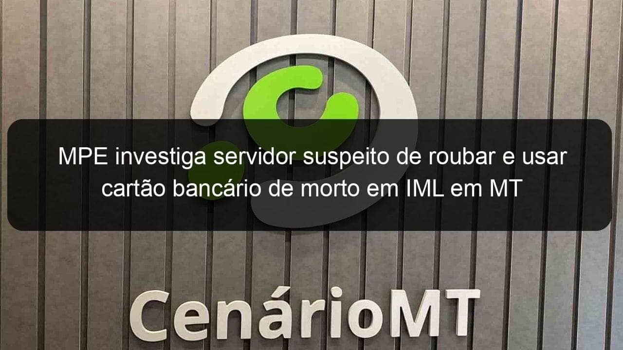 mpe investiga servidor suspeito de roubar e usar cartao bancario de morto em iml em mt 898132