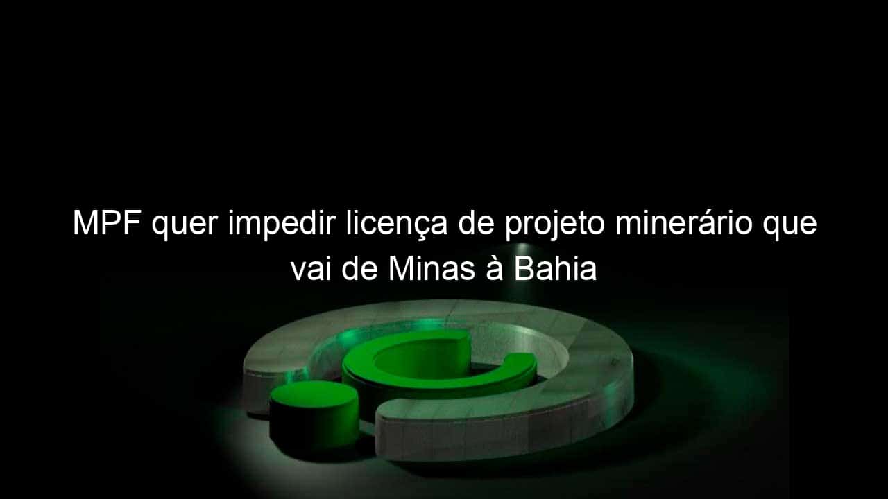 mpf quer impedir licenca de projeto minerario que vai de minas a bahia 874745