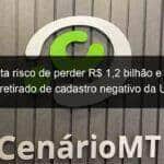 mt aponta risco de perder r 12 bilhao e pede que seja retirado de cadastro negativo da uniao 901066