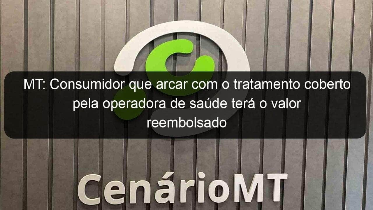 mt consumidor que arcar com o tratamento coberto pela operadora de saude tera o valor reembolsado 1163953