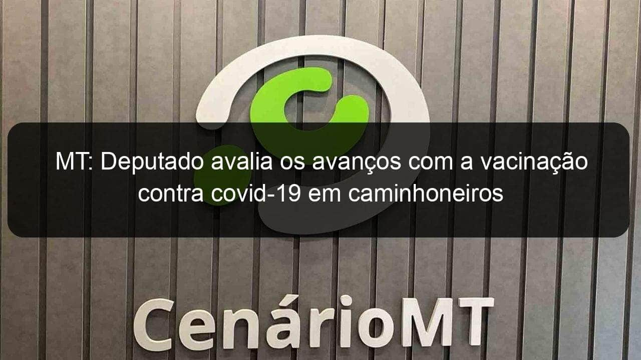 mt deputado avalia os avancos com a vacinacao contra covid 19 em caminhoneiros 1057528