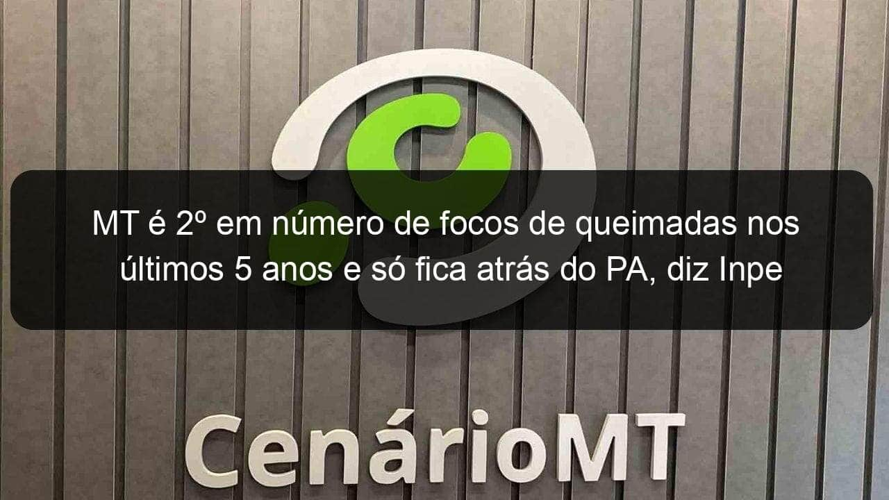 mt e 2o em numero de focos de queimadas nos ultimos 5 anos e so fica atras do pa diz inpe 784007