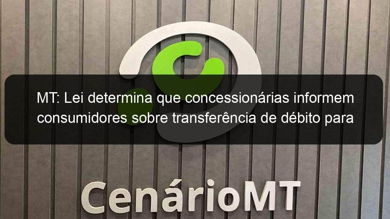 mt lei determina que concessionarias informem consumidores sobre transferencia de debito para empresas de cobranca 1145528