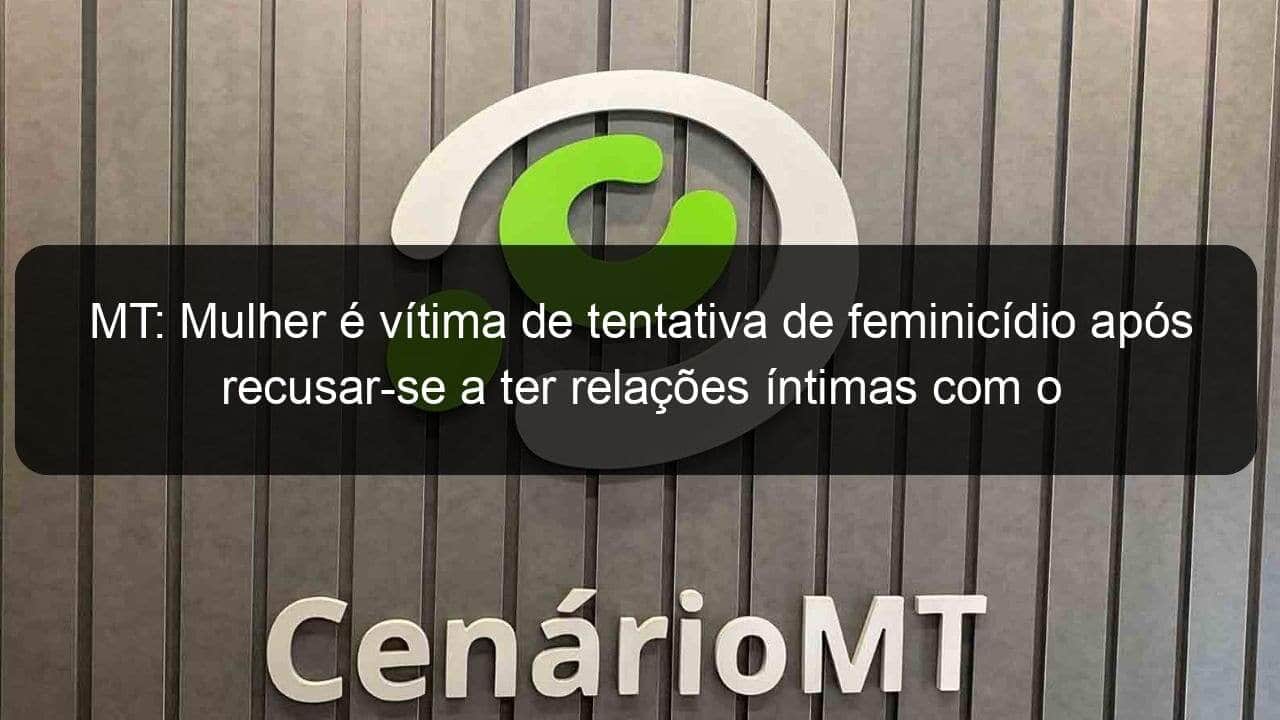 mt mulher e vitima de tentativa de feminicidio apos recusar se a ter relacoes intimas com o marido 1358455