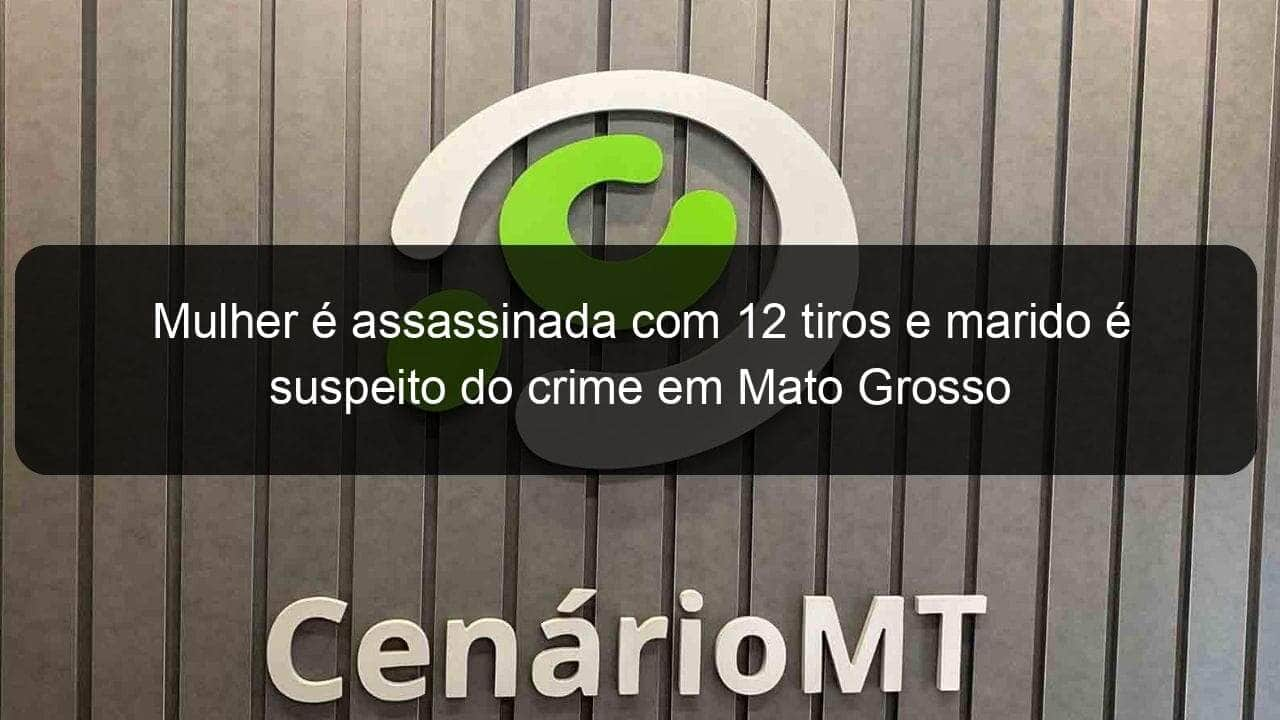 mulher e assassinada com 12 tiros e marido e suspeito do crime em mato grosso 941659