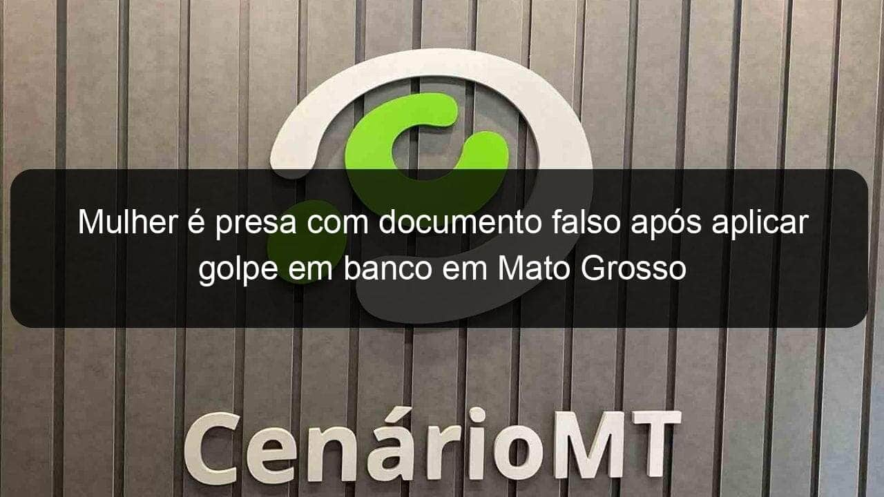 mulher e presa com documento falso apos aplicar golpe em banco em mato grosso 1139045