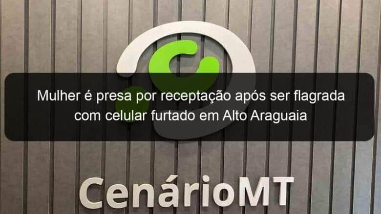 mulher e presa por receptacao apos ser flagrada com celular furtado em alto araguaia 1050461