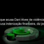 mulher que acusa dani alves de violencia sexual recusa indenizacao financeira diz jornal 1307333