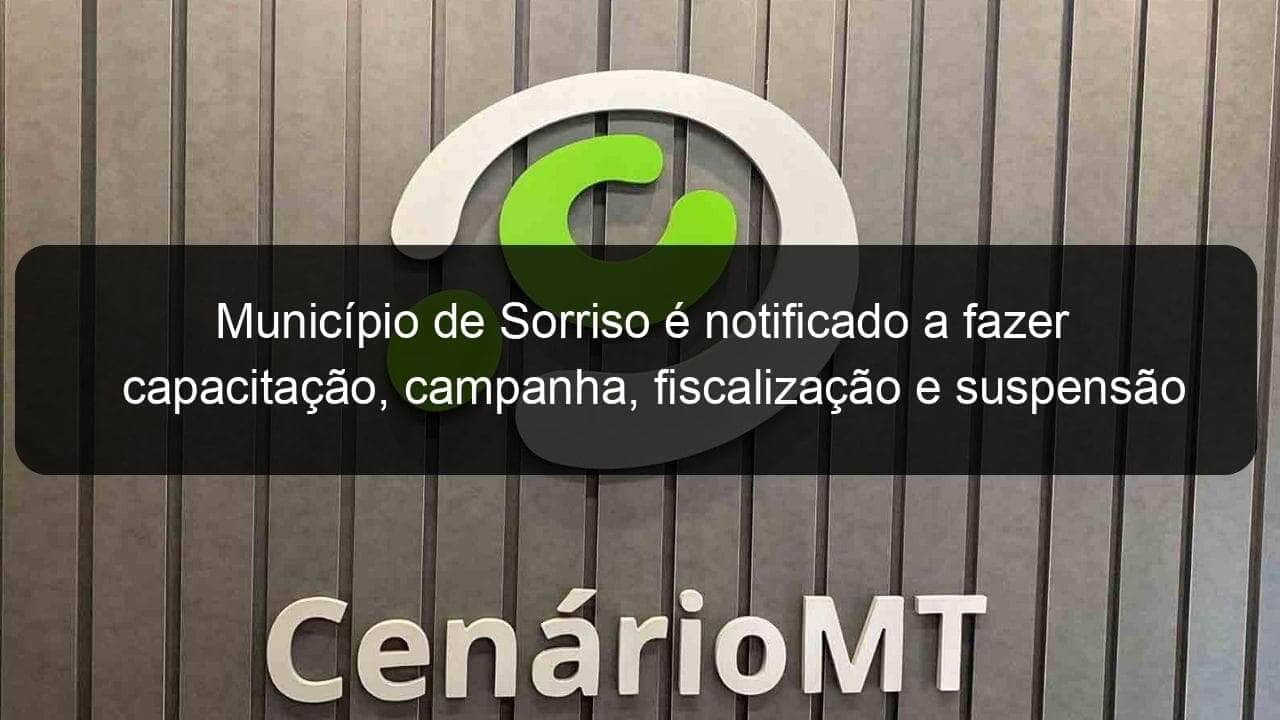 municipio de sorriso e notificado a fazer capacitacao campanha fiscalizacao e suspensao das aulas 901975