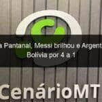 na arena pantanal messi brilhou e argentina goleia bolivia por 4 a 1 1052189