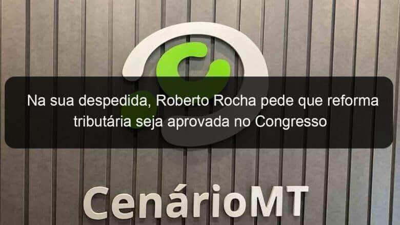na sua despedida roberto rocha pede que reforma tributaria seja aprovada no congresso 1280935