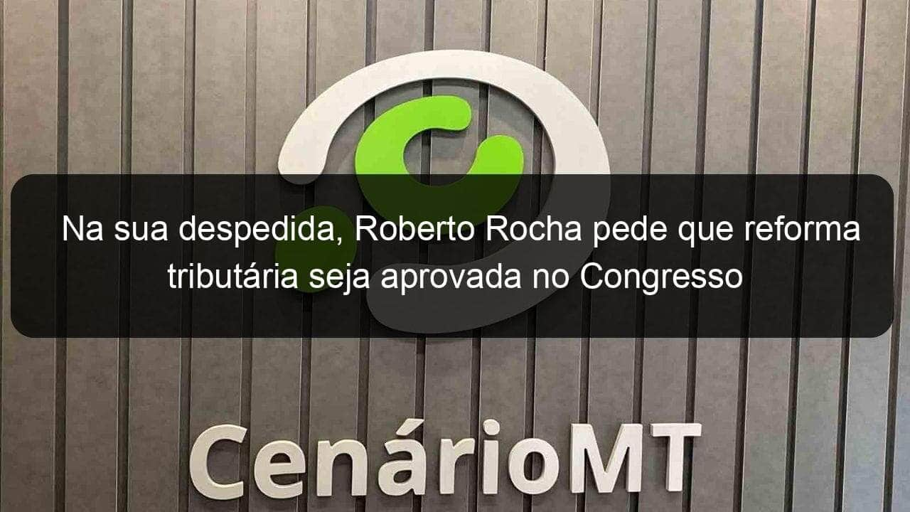 na sua despedida roberto rocha pede que reforma tributaria seja aprovada no congresso 1280935