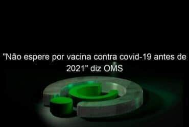 nao espere por vacina contra covid 19 antes de 2021 diz oms 939781