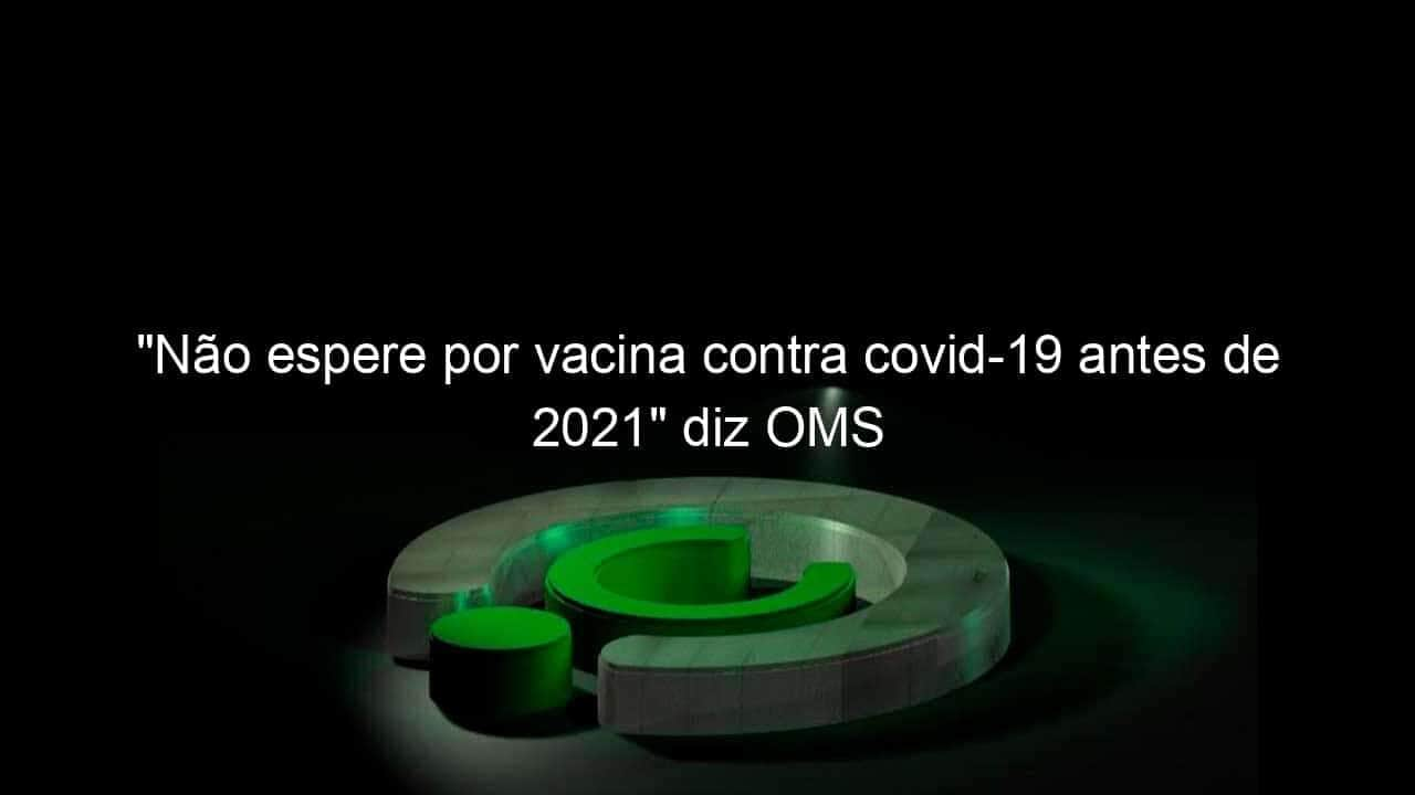 nao espere por vacina contra covid 19 antes de 2021 diz oms 939781