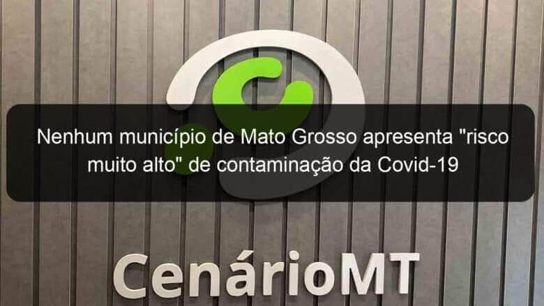 nenhum municipio de mato grosso apresenta risco muito alto de contaminacao da covid 19 966618