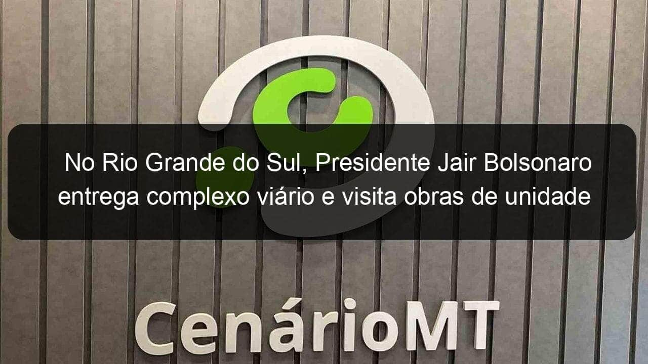 no rio grande do sul presidente jair bolsonaro entrega complexo viario e visita obras de unidade de radioterapia 1127613