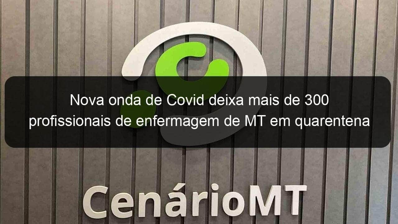 nova onda de covid deixa mais de 300 profissionais de enfermagem de mt em quarentena 1103633