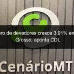 numero de devedores cresce 391 em mato grosso aponta cdl 1033080