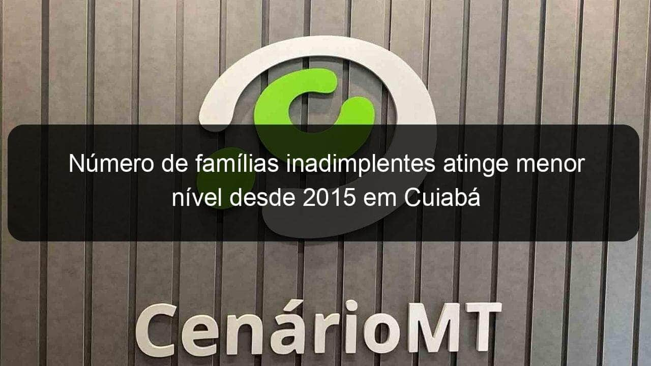 numero de familias inadimplentes atinge menor nivel desde 2015 em cuiaba 887797