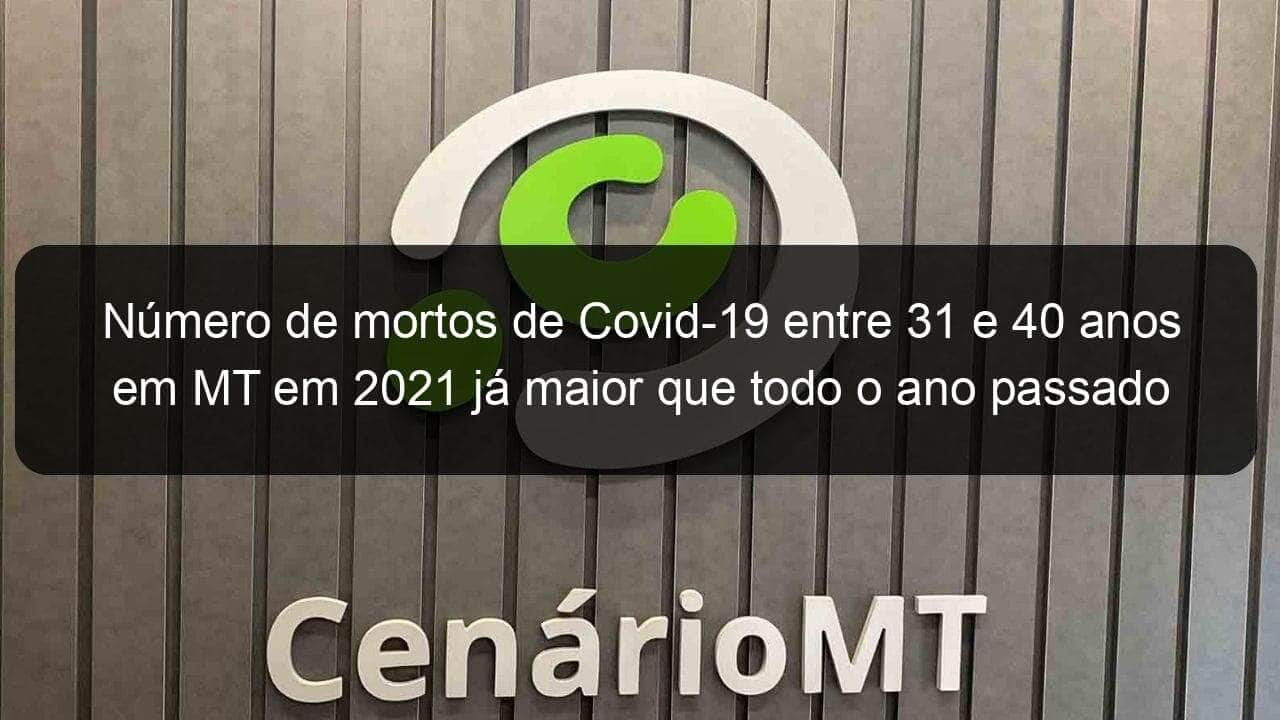 numero de mortos de covid 19 entre 31 e 40 anos em mt em 2021 ja maior que todo o ano passado 1029793