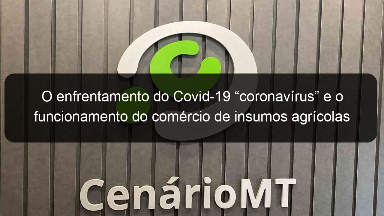 o enfrentamento do covid 19 coronavirus e o funcionamento do comercio de insumos agricolas e pecuarios no estado de mato grosso 903616