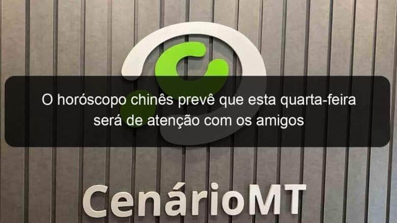 o horoscopo chines preve que esta quarta feira sera de atencao com os amigos 1145861