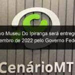 o novo museu do ipiranga sera entregue em setembro de 2022 pelo governo federal 1127634