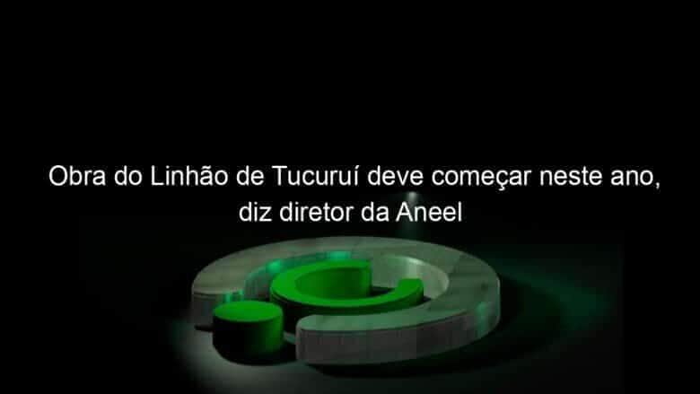 obra do linhao de tucurui deve comecar neste ano diz diretor da aneel 1032111