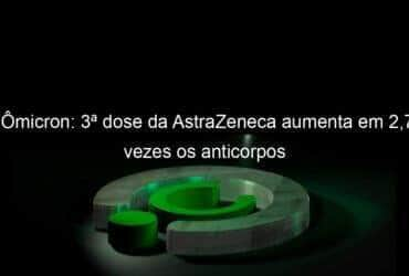 omicron 3a dose da astrazeneca aumenta em 27 vezes os anticorpos 1098768