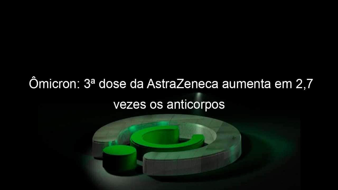 omicron 3a dose da astrazeneca aumenta em 27 vezes os anticorpos 1098768