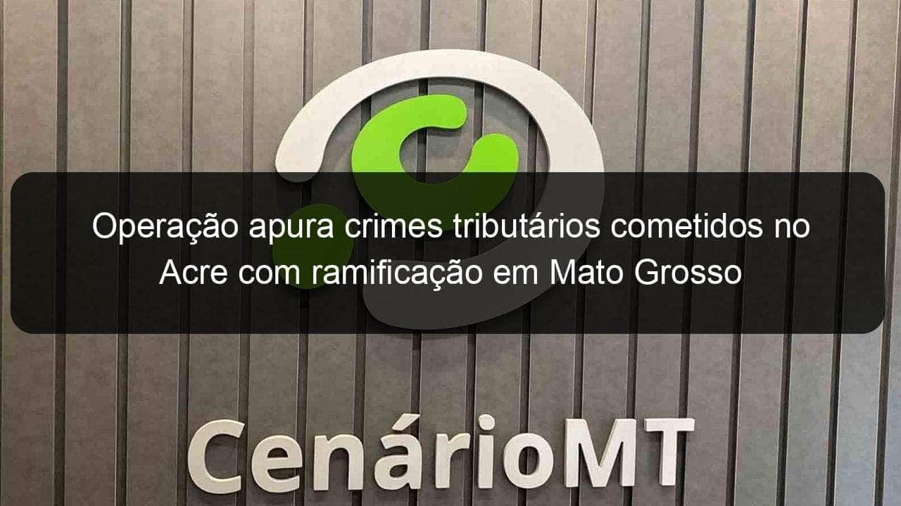 operacao apura crimes tributarios cometidos no acre com ramificacao em mato grosso 995703