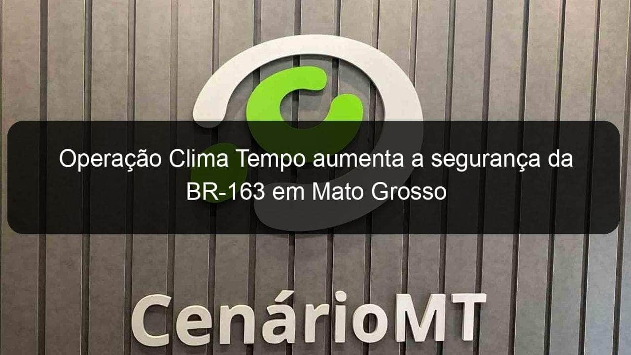 operacao clima tempo aumenta a seguranca da br 163 em mato grosso 1232709