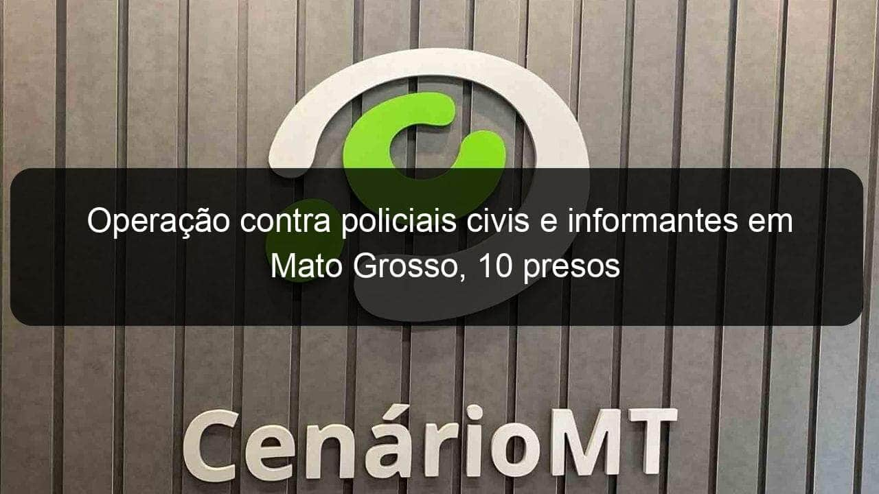 operacao contra policiais civis e informantes em mato grosso 10 presos 1348247