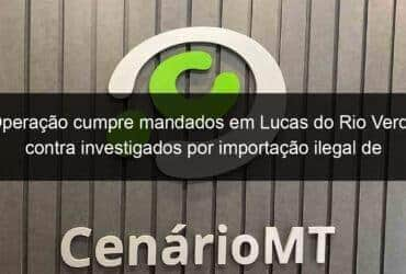 operacao cumpre mandados em lucas do rio verde contra investigados por importacao ilegal de agrotoxicos 1135333