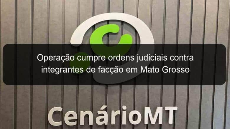 operacao cumpre ordens judiciais contra integrantes de faccao em mato grosso 1075839