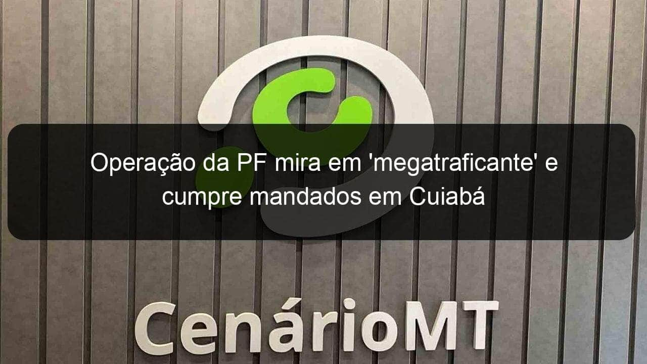 operacao da pf mira em megatraficante e cumpre mandados em cuiaba 1108425