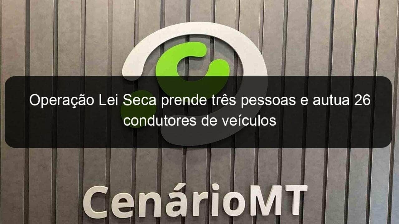 operacao lei seca prende tres pessoas e autua 26 condutores de veiculos 999164