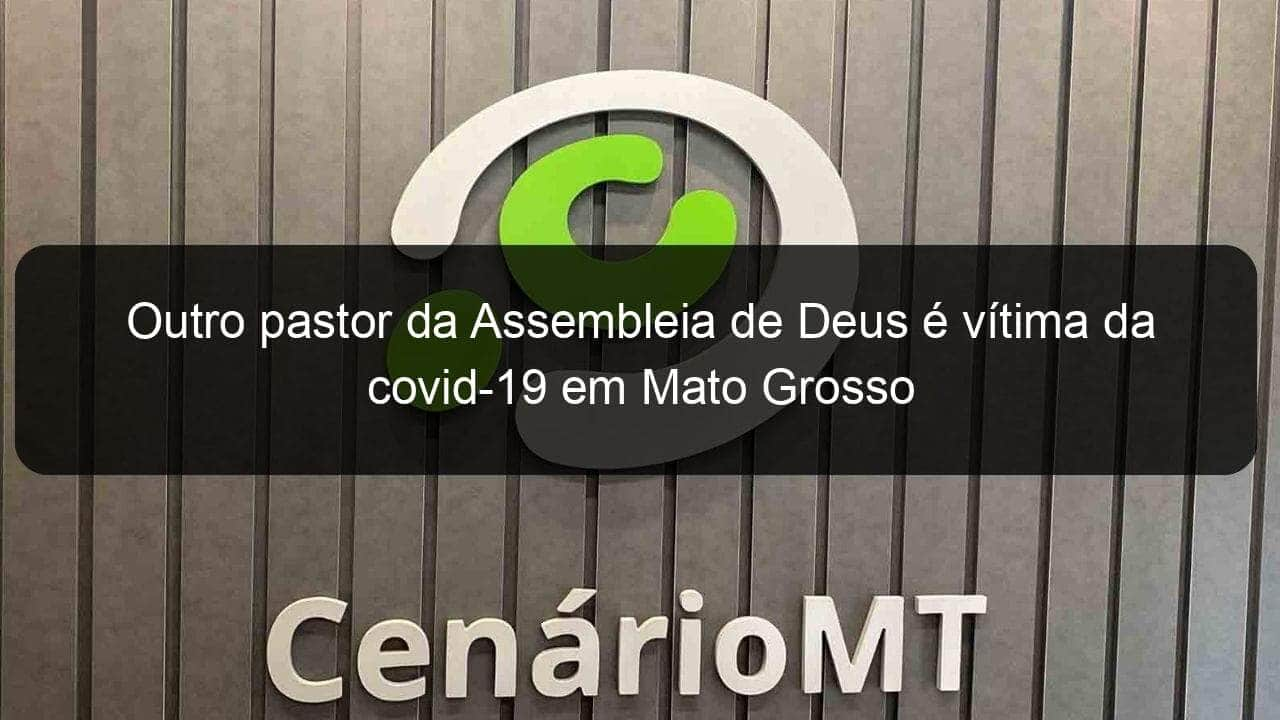 outro pastor da assembleia de deus e vitima da covid 19 em mato grosso 948637