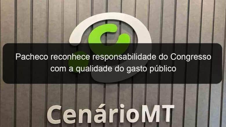 pacheco reconhece responsabilidade do congresso com a qualidade do gasto publico 1276042