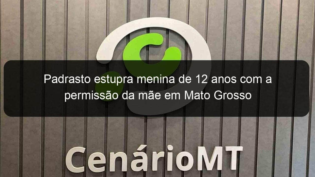 padrasto estupra menina de 12 anos com a permissao da mae em mato grosso 1229560