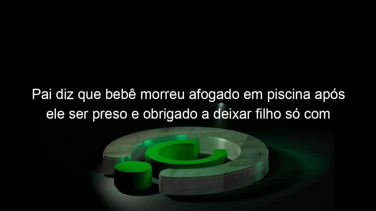 pai diz que bebe morreu afogado em piscina apos ele ser preso e obrigado a deixar filho so com irmaos pequenos pm nega 933319