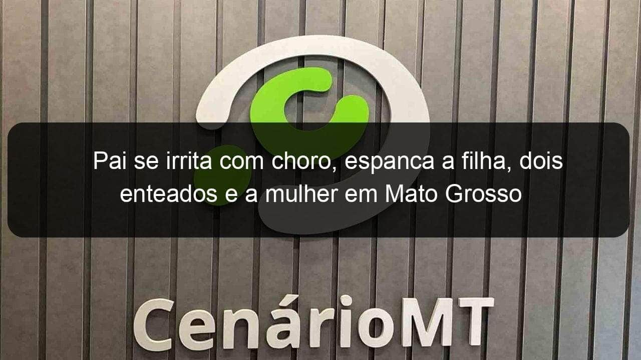 pai se irrita com choro espanca a filha dois enteados e a mulher em mato grosso 932688