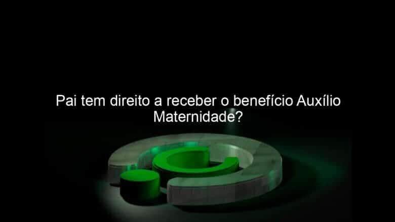 pai tem direito a receber o beneficio auxilio maternidade 986213