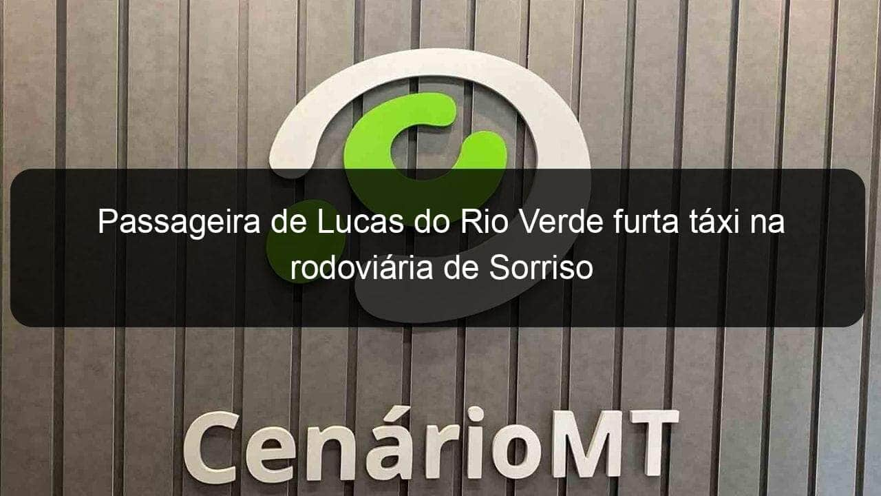 passageira de lucas do rio verde furta taxi na rodoviaria de sorriso 1016369