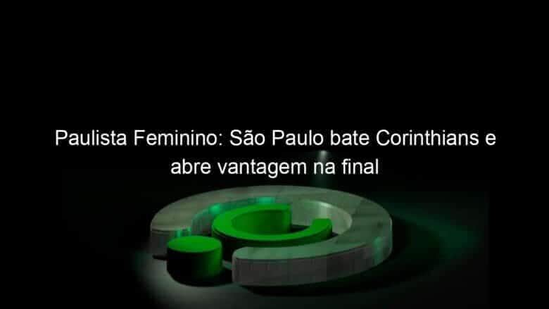 paulista feminino sao paulo bate corinthians e abre vantagem na final 1093578