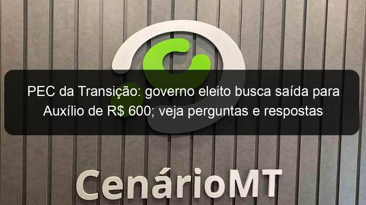 pec da transicao governo eleito busca saida para auxilio de r 600 veja perguntas e respostas 1244656