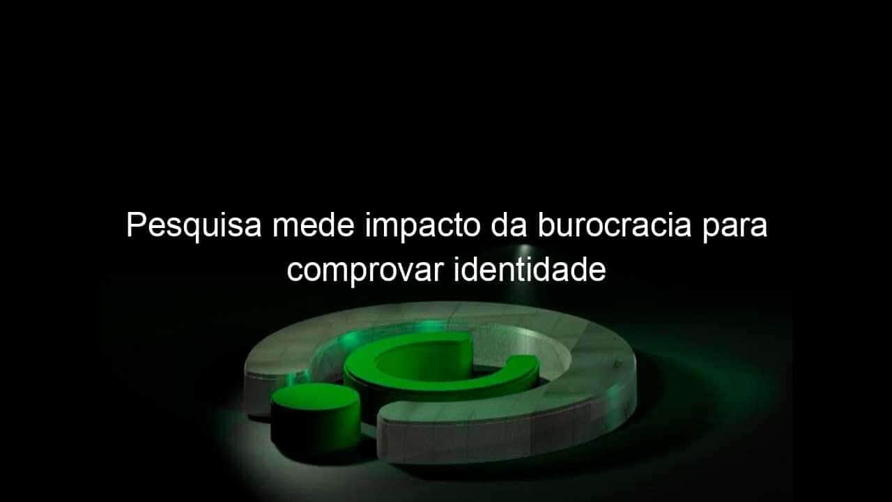 pesquisa mede impacto da burocracia para comprovar identidade 1155501