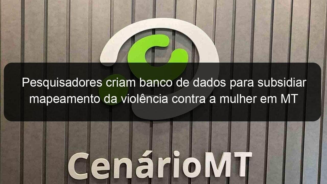 pesquisadores criam banco de dados para subsidiar mapeamento da violencia contra a mulher em mt 1020056