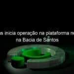 petrobras inicia operacao na plataforma no pre sal na bacia de santos 1132860