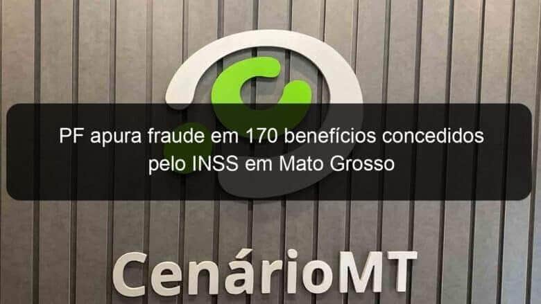 pf apura fraude em 170 beneficios concedidos pelo inss em mato grosso 782985